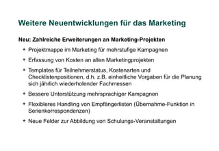 Weitere Neuentwicklungen für das Marketing

Neu: Zahlreiche Erweiterungen an Marketing-Projekten
 + Projektmappe im Marketing für mehrstufige Kampagnen
 + Erfassung von Kosten an allen Marketingprojekten
 + Templates für Teilnehmerstatus, Kostenarten und
   Checklistenpositionen, d.h. z.B. einheitliche Vorgaben für die Planung
   sich jährlich wiederholender Fachmessen
 + Bessere Unterstützung mehrsprachiger Kampagnen
 + Flexibleres Handling von Empfängerlisten (Übernahme-Funktion in
   Serienkorrespondenzen)
 + Neue Felder zur Abbildung von Schulungs-Veranstaltungen
 