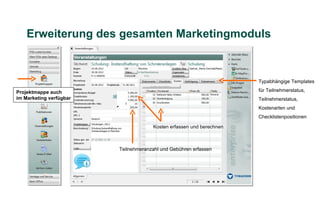 Erweiterung des gesamten Marketingmoduls


                                                                      Typabhängige Templates

Projektmappe auch                                                     für Teilnehmerstatus,
im Marketing verfügbar                                                Teilnehmerstatus,
                                                                      Kostenarten und
                                                                      Checklistenpositionen

                                      Kosten erfassen und berechnen



                         Teilnehmeranzahl und Gebühren erfassen
 