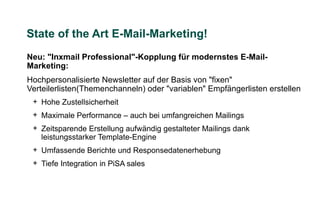 State of the Art E-Mail-Marketing!
Neu: "Inxmail Professional"-Kopplung für modernstes E-Mail-
Marketing:
Hochpersonalisierte Newsletter auf der Basis von "fixen"
Verteilerlisten(Themenchanneln) oder "variablen" Empfängerlisten erstellen
 + Hohe Zustellsicherheit
 + Maximale Performance – auch bei umfangreichen Mailings
 + Zeitsparende Erstellung aufwändig gestalteter Mailings dank
   leistungsstarker Template-Engine
 + Umfassende Berichte und Responsedatenerhebung
 + Tiefe Integration in PiSA sales
 
