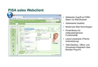PiSA sales Webclient
                       + Weltweiter Zugriff auf CRM-
                         Daten via Web-Browser
                       + Verbesserte Usability
                       + Modernste Web-Technologien
                       + Portal-Modus für
                         zielgruppengenaue
                         Funktionalität
                       + Layout anpassbar (Theme-
                         Unterstützung)
                       + Tiefe Desktop-, Office- und
                         Groupware-Integration über
                         Browser Plug-Ins
 