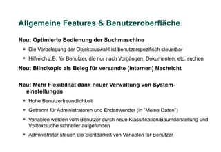Allgemeine Features & Benutzeroberfläche

Neu: Optimierte Bedienung der Suchmaschine
 + Die Vorbelegung der Objektauswahl ist benutzerspezifisch steuerbar
 + Hilfreich z.B. für Benutzer, die nur nach Vorgängen, Dokumenten, etc. suchen
Neu: Blindkopie als Beleg für versandte (internen) Nachricht

Neu: Mehr Flexibilität dank neuer Verwaltung von System-
  einstellungen
 + Hohe Benutzerfreundlichkeit
 + Getrennt für Administratoren und Endanwender (in "Meine Daten")
 + Variablen werden vom Benutzer durch neue Klassifikation/Baumdarstellung und
   Volltextsuche schneller aufgefunden
 + Administrator steuert die Sichtbarkeit von Variablen für Benutzer
 