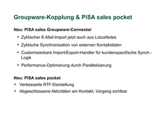 Groupware-Kopplung & PiSA sales pocket

Neu: PiSA sales Groupware-Connector
 + Zyklischer E-Mail-Import jetzt auch aus LotusNotes
 + Zyklische Synchronisation von externen Kontaktdaten
 + Customisierbare Import/Export-Handler für kundenspezifische Synch.-
   Logik
 + Performance-Optimierung durch Parallelisierung


Neu: PiSA sales pocket
+ Verbesserte RTF-Darstellung
+ Abgeschlossene Aktivitäten am Kontakt, Vorgang sichtbar
 
