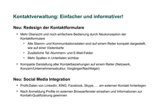 Kontaktverwaltung: Einfacher und informativer!

Neu: Redesign der Kontaktformulare
 + Mehr Übersicht und noch einfachere Bedienung durch Neukonzeption der
   Kontaktformulare
     • Alle Stamm- und Kommunikationsdaten sind auf einem Reiter kompakt dargestellt,
       wie auf einer Visitenkarte
     • Zusätzliche Tel.-Nummern- und E-Mail-Felder
     • Mehr Spalten in Unterlisten sichtbar
 + Kompakte Darstellung aller Kontaktbeziehungen auf einem Reiter (Netzwerk,
   Konzern/Unternehmensstruktur, Vorgänger/Nachfolger)


Neu: Social Media Integration
 + Profil-Daten von LinkedIn, XING, Facebook, Skype, … am externen Kontakt hinterlegen
 + Nach Anmeldung Profile im externen Browserfenster einsehen und Informationen zur
   Kontakt-Qualifizierung gewinnen
 