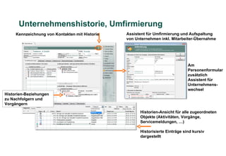 Unternehmenshistorie, Umfirmierung
     Kennzeichnung von Kontakten mit Historie   Assistent für Umfirmierung und Aufspaltung
                                                von Unternehmen inkl. Mitarbeiter-Übernahme




                                                                               Am
                                                                               Personenformular
                                                                               zusätzlich
                                                                               Assistent für
                                                                               Unternehmens-
                                                                               wechsel
Historien-Beziehungen
zu Nachfolgern und
Vorgängern

                                                      Historien-Ansicht für alle zugeordneten
                                                      Objekte (Aktivitäten, Vorgänge,
                                                      Servicemeldungen, …)

                                                      Historisierte Einträge sind kursiv
                                                      dargestellt
 