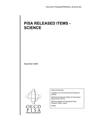 Document: ReleasedPISAItems_Science.doc
PISA RELEASED ITEMS -
SCIENCE
December 2006
Project Consortium:
Australian Council for Educational Research
(ACER)
Netherlands National Institute for Educational
Measurement (CITO)
National Institute for Educational Policy
Research (NIER, Japan)
Westat
 