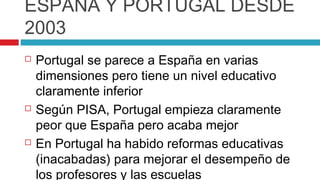 ESPAÑA Y PORTUGAL DESDE
2003
   Portugal se parece a España en varias
    dimensiones pero tiene un nivel educativo
    claramente inferior
   Según PISA, Portugal empieza claramente
    peor que España pero acaba mejor
   En Portugal ha habido reformas educativas
    (inacabadas) para mejorar el desempeño de
    los profesores y las escuelas
 
