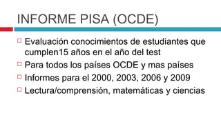 INFORME PISA (OCDE)
   Evaluación conocimientos de estudiantes que
    cumplen15 años en el año del test
   Para todos los países OCDE y mas países
   Informes para el 2000, 2003, 2006 y 2009
   Lectura/comprensión, matemáticas y ciencias
 