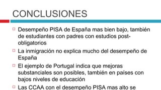 CONCLUSIONES
   Desempeño PISA de España mas bien bajo, también
    de estudiantes con padres con estudios post-
    obligatorios
   La inmigración no explica mucho del desempeño de
    España
   El ejemplo de Portugal indica que mejoras
    substanciales son posibles, también en países con
    bajos niveles de educación
   Las CCAA con el desempeño PISA mas alto se
 