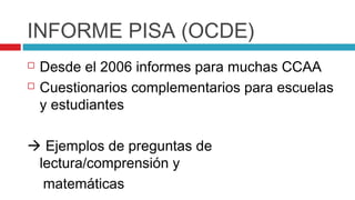 INFORME PISA (OCDE)
   Desde el 2006 informes para muchas CCAA
   Cuestionarios complementarios para escuelas
    y estudiantes

 Ejemplos de preguntas de
 lectura/comprensión y
  matemáticas
 