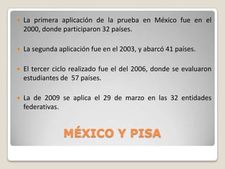 

La primera aplicación de la prueba en México fue en el
2000, donde participaron 32 países.



La segunda aplicación fue en el 2003, y abarcó 41 países.



El tercer ciclo realizado fue el del 2006, donde se evaluaron
estudiantes de 57 países.



La de 2009 se aplica el 29 de marzo en las 32 entidades
federativas.

MÉXICO Y PISA

 