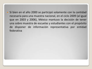 

Si bien en el año 2000 se participó solamente con la cantidad
necesaria para una muestra nacional, en el ciclo 2009 (al igual
que en 2003 y 2006), México mantuvo la decisión de tener
una sobre muestra de escuelas y estudiantes con el propósito
de disponer de información representativa por entidad
federativa

 