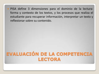 

PISA define 3 dimensiones para el dominio de la lectura:
forma y contexto de los textos, y los procesos que realiza el
estudiante para recuperar información, interpretar un texto y
reflexionar sobre su contenido.

EVALUACIÓN DE LA COMPETENCIA
LECTORA

 