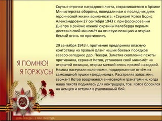 Скупые строчки наградного листа, сохранившегося в Архиве
Министерства обороны, поведали нам о последних днях
героической жизни воина-поэта: «Сержант Котов Борис
Александрович 27 сентября 1943 г. при форсировании
Днепра в районе южной окраины Калеберда первым
доставил свой миномёт на огневую позицию и открыл
беглый огонь по противнику.
29 сентября 1943 г. противник предпринял опасную
контратаку на правый фланг наших боевых порядков
северо-западнее дер. Пекари. Заметив скопление пехоты
противника, сержант Котов, установив свой миномёт на
открытой позиции, открыл меткий огонь прямой наводкой.
Немцы наступали колоннами, поддержанные огнём из
самоходной пушки «фердинанд». Расстреляв запас мин,
сержант Котов вооружился винтовкой и гранатами и, когда
наша пехота поднялась для контрудара, тов. Котов бросился
на немцев и вступил в рукопашный бой.
 