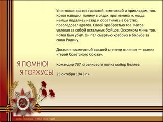 Уничтожая врагов гранатой, винтовкой и прикладом, тов.
Котов наводил панику в рядах противника и, когда
немцы подались назад и обратились в бегство,
преследовал врагов. Своей храбростью тов. Котов
увлекал за собой остальных бойцов. Осколком мины тов.
Котов был убит. Он пал смертью храбрых в борьбе за
свою Родину.
Достоин посмертной высшей степени отличия — звания
«Герой Советского Союза».
Командир 737 стрелкового полка майор Беляев
25 октября 1943 г.».
 