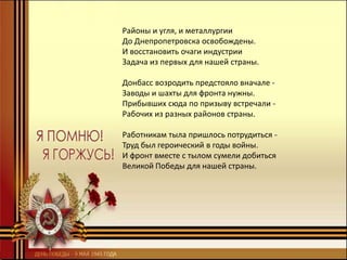 Районы и угля, и металлургии
До Днепропетровска освобождены.
И восстановить очаги индустрии
Задача из первых для нашей страны.
Донбасс возродить предстояло вначале -
Заводы и шахты для фронта нужны.
Прибывших сюда по призыву встречали -
Рабочих из разных районов страны.
Работникам тыла пришлось потрудиться -
Труд был героический в годы войны.
И фронт вместе с тылом сумели добиться
Великой Победы для нашей страны.
 