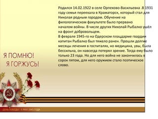 Родился 14.02.1922 в селе Орпехово-Васильевка .В 1931
году семья переехала в Краматорск, который стал для
Николая родным городом. Обучение на
филологическом факультете было прервано
началом войны. В числе других Николай Рыбалко ушёл
на фронт добровольцем.
В феврале 1945-го на Одерском плацдарме гвардии
капитан Рыбалко был тяжело ранен. Прошли долгие
месяцы лечения в госпиталях, но медицина, увы, была
бессильна, он навсегда потерял зрение. Тогда ему было
только 23 года. Но для него война не закончилась в
сорок пятом, для него оружием стало поэтическое
слово.
 