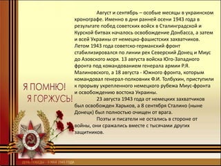 Август и сентябрь – особые месяцы в украинском
хронографе. Именно в дни ранней осени 1943 года в
результате побед советских войск в Сталинградской и
Курской битвах началось освобождение Донбасса, а затем
и всей Украины от немецко-фашистских захватчиков.
Летом 1943 года советско-германский фронт
стабилизировался по линии рек Северский Донец и Миус
до Азовского моря. 13 августа войска Юго-Западного
фронта под командованием генерала армии Р.Я.
Малиновского, а 18 августа - Южного фронта, которым
командовал генерал-полковник Ф.И. Толбухин, приступили
к прорыву укрепленного немецкого рубежа Миус-фронта
и освобождению востока Украины.
23 августа 1943 года от немецких захватчиков
был освобожден Харьков, а 8 сентября Сталино (ныне
Донецк) был полностью очищен от врага.
Поэты и писатели не остались в стороне от
войны, они сражались вместе с тысячами других
защитников.
 