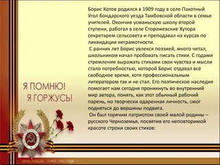 Борис Котов родился в 1909 году в селе Пахотный
Угол Бондарского уезда Тамбовской области в семье
учителей. Окончив усманьскую школу второй
ступени, работал в селе Сторожевские Хутора
секретарем сельсовета и преподавал на курсах по
ликвидации неграмотности.
С ранних лет Борис увлекся поэзией, много читал,
школьником начал пробовать писать стихи. С годами
стремление выражать стихами свои чувства и мысли
стало потребностью, которой Борис отдавал всё
свободное время, хотя профессиональным
литератором так и не стал. Его поэтическое наследие
помогает нам сегодня проникнуть во внутренний
мир автора, понять, как этот обычный рабочий
парень, но творчески одаренная личность, смог
подняться до вершины подвига.
Он был горячим патриотом своей малой родины –
русского Черноземья, посвятив его неповторимой
красоте строки своих стихов:
 