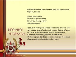 В двадцать лет он уже заявил о себе как пламенный
патриот, сказав:
Теперь иные звуки…
Но коль нагрянет враг,
Возьму винтовку в руки
И выровняю шаг!
Первые стихи Бориса Котова были напечатаны в 1928
году в воронежской районной газете. В дальнейшем
его стихи публиковались в газетах «Кочегарка»,
«Социалистический Донбасс», в альманахе
«Литературный Донбасс», в коллективных сборниках
«Сдаем пробу», «Комбайн», «На-гора».
 