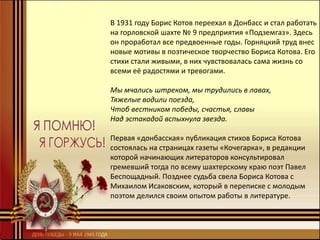 В 1931 году Борис Котов переехал в Донбасс и стал работать
на горловской шахте № 9 предприятия «Подземгаз». Здесь
он проработал все предвоенные годы. Горняцкий труд внес
новые мотивы в поэтическое творчество Бориса Котова. Его
стихи стали живыми, в них чувствовалась сама жизнь со
всеми её радостями и тревогами.
Мы мчались штреком, мы трудились в лавах,
Тяжелые водили поезда,
Чтоб вестником победы, счастья, славы
Над эстакадой вспыхнула звезда.
Первая «донбасская» публикация стихов Бориса Котова
состоялась на страницах газеты «Кочегарка», в редакции
которой начинающих литераторов консультировал
гремевший тогда по всему шахтерскому краю поэт Павел
Беспощадный. Позднее судьба свела Бориса Котова с
Михаилом Исаковским, который в переписке с молодым
поэтом делился своим опытом работы в литературе.
 