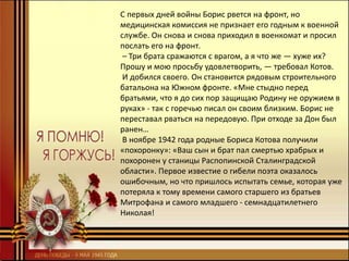 С первых дней войны Борис рвется на фронт, но
медицинская комиссия не признает его годным к военной
службе. Он снова и снова приходил в военкомат и просил
послать его на фронт.
– Три брата сражаются с врагом, а я что же — хуже их?
Прошу и мою просьбу удовлетворить, — требовал Котов.
И добился своего. Он становится рядовым строительного
батальона на Южном фронте. «Мне стыдно перед
братьями, что я до сих пор защищаю Родину не оружием в
руках» - так с горечью писал он своим близким. Борис не
переставал рваться на передовую. При отходе за Дон был
ранен…
В ноябре 1942 года родные Бориса Котова получили
«похоронку»: «Ваш сын и брат пал смертью храбрых и
похоронен у станицы Распопинской Сталинградской
области». Первое известие о гибели поэта оказалось
ошибочным, но что пришлось испытать семье, которая уже
потеряла к тому времени самого старшего из братьев
Митрофана и самого младшего - семнадцатилетнего
Николая!
 