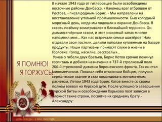 В начале 1943 года от гитлеровцев были освобождены
восточные районы Донбасса. «Наконец враг отброшен от
Ростова, - писал родным Борис. - Мы направлены на
восстановление угольной промышленности. Был холодный
морозный день, когда мы подошли к окраине Донбасса. Я
сквозь позёмку всматривался в ближайший террикон. Он
дымился чёрным газом, и этот знакомый запах многое
напомнил мне... Как нас встречали семьи шахтёров! Нам
отдавали свои постели, делили пополам купленные на базаре
продукты. Наши партизаны приносят слухи о жизни в
Горловке. Голод, насилие, расстрелы»…
Узнав о гибели двух братьев, Борис Котов срочно покинул
госпиталь и добился назначения в 737-й стрелковый полк
206-й стрелковой дивизии Воронежского фронта. Так он стал
минометчиком. Показал себя отважным бойцом, получил
сержантское звание и стал командовать минометным
расчетом. Летом 1943 года Борис Котов вместе со своим
полком воевал на Курской дуге. После успешного завершения
Курской битвы и освобождения Харькова поэт записал в
блокнот такие строки, посвятив их среднему брату -
Александру:
 
