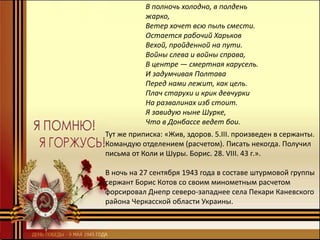 В полночь холодно, в полдень
жарко,
Ветер хочет всю пыль смести.
Остается рабочий Харьков
Вехой, пройденной на пути.
Войны слева и войны справа,
В центре — смертная карусель.
И задумчивая Полтава
Перед нами лежит, как цель.
Плач старухи и крик девчурки
На развалинах изб стоит.
Я завидую ныне Шурке,
Что в Донбассе ведет бои.
Тут же приписка: «Жив, здоров. 5.III. произведен в сержанты.
Командую отделением (расчетом). Писать некогда. Получил
письма от Коли и Шуры. Борис. 28. VIII. 43 г.».
В ночь на 27 сентября 1943 года в составе штурмовой группы
сержант Борис Котов со своим минометным расчетом
форсировал Днепр северо-западнее села Пекари Каневского
района Черкасской области Украины.
 