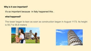 Why is it sow important?
it's so important because in Italy happened this .
what happened?
The tower began to lean as soon as construction began in August 1173. Its height
is 55.7 to 55.8 meters
 