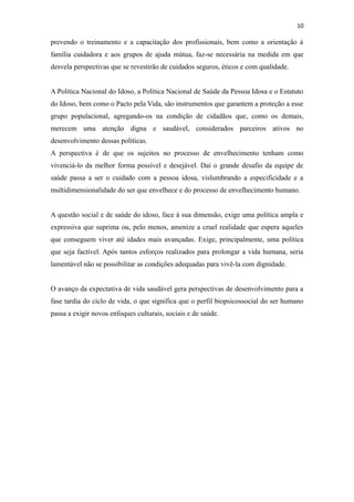 10
prevendo o treinamento e a capacitação dos profissionais, bem como a orientação à
família cuidadora e aos grupos de ajuda mútua, faz-se necessária na medida em que
desvela perspectivas que se revestirão de cuidados seguros, éticos e com qualidade.
A Política Nacional do Idoso, a Política Nacional de Saúde da Pessoa Idosa e o Estatuto
do Idoso, bem como o Pacto pela Vida, são instrumentos que garantem a proteção a esse
grupo populacional, agregando-os na condição de cidadãos que, como os demais,
merecem uma atenção digna e saudável, considerados parceiros ativos no
desenvolvimento dessas políticas.
A perspectiva é de que os sujeitos no processo de envelhecimento tenham como
vivenciá-lo da melhor forma possível e desejável. Daí o grande desafio da equipe de
saúde passa a ser o cuidado com a pessoa idosa, vislumbrando a especificidade e a
multidimensionalidade do ser que envelhece e do processo de envelhecimento humano.
A questão social e de saúde do idoso, face à sua dimensão, exige uma política ampla e
expressiva que suprima ou, pelo menos, amenize a cruel realidade que espera aqueles
que conseguem viver até idades mais avançadas. Exige, principalmente, uma política
que seja factível. Após tantos esforços realizados para prolongar a vida humana, seria
lamentável não se possibilitar as condições adequadas para vivê-la com dignidade.
O avanço da expectativa de vida saudável gera perspectivas de desenvolvimento para a
fase tardia do ciclo de vida, o que significa que o perfil biopsicossocial do ser humano
passa a exigir novos enfoques culturais, sociais e de saúde.
 