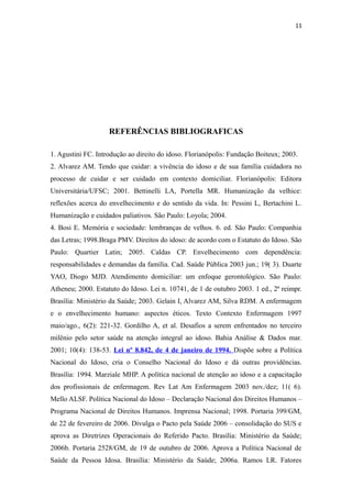 11
REFERÊNCIAS BIBLIOGRAFICAS
1. Agustini FC. Introdução ao direito do idoso. Florianópolis: Fundação Boiteux; 2003.
2. Alvarez AM. Tendo que cuidar: a vivência do idoso e de sua família cuidadora no
processo de cuidar e ser cuidado em contexto domiciliar. Florianópolis: Editora
Universitária/UFSC; 2001. Bettinelli LA, Portella MR. Humanização da velhice:
reflexões acerca do envelhecimento e do sentido da vida. In: Pessini L, Bertachini L.
Humanização e cuidados paliativos. São Paulo: Loyola; 2004.
4. Bosi E. Memória e sociedade: lembranças de velhos. 6. ed. São Paulo: Companhia
das Letras; 1998.Braga PMV. Direitos do idoso: de acordo com o Estatuto do Idoso. São
Paulo: Quartier Latin; 2005. Caldas CP. Envelhecimento com dependência:
responsabilidades e demandas da família. Cad. Saúde Pública 2003 jun.; 19( 3). Duarte
YAO, Diogo MJD. Atendimento domiciliar: um enfoque gerontológico. São Paulo:
Atheneu; 2000. Estatuto do Idoso. Lei n. 10741, de 1 de outubro 2003. 1 ed., 2ª reimpr.
Brasília: Ministério da Saúde; 2003. Gelain I, Alvarez AM, Silva RDM. A enfermagem
e o envelhecimento humano: aspectos éticos. Texto Contexto Enfermagem 1997
maio/ago., 6(2): 221-32. Gordilho A, et al. Desafios a serem enfrentados no terceiro
milênio pelo setor saúde na atenção integral ao idoso. Bahia Análise & Dados mar.
2001; 10(4): 138-53. Lei nº 8.842, de 4 de janeiro de 1994. Dispõe sobre a Política
Nacional do Idoso, cria o Conselho Nacional do Idoso e dá outras providências.
Brasília: 1994. Marziale MHP. A política nacional de atenção ao idoso e a capacitação
dos profissionais de enfermagem. Rev Lat Am Enfermagem 2003 nov./dez; 11( 6).
Mello ALSF. Política Nacional do Idoso – Declaração Nacional dos Direitos Humanos –
Programa Nacional de Direitos Humanos. Imprensa Nacional; 1998. Portaria 399/GM,
de 22 de fevereiro de 2006. Divulga o Pacto pela Saúde 2006 – consolidação do SUS e
aprova as Diretrizes Operacionais do Referido Pacto. Brasília: Ministério da Saúde;
2006b. Portaria 2528/GM, de 19 de outubro de 2006. Aprova a Política Nacional de
Saúde da Pessoa Idosa. Brasília: Ministério da Saúde; 2006a. Ramos LR. Fatores
 