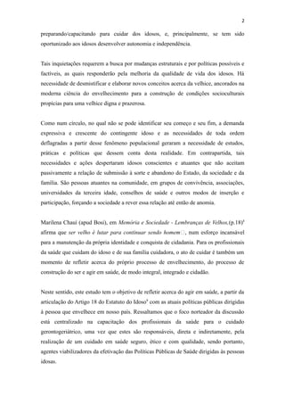 2
preparando/capacitando para cuidar dos idosos, e, principalmente, se tem sido
oportunizado aos idosos desenvolver autonomia e independência.
Tais inquietações requerem a busca por mudanças estruturais e por políticas possíveis e
factíveis, as quais responderão pela melhoria da qualidade de vida dos idosos. Há
necessidade de desmistificar e elaborar novos conceitos acerca da velhice, ancorados na
moderna ciência do envelhecimento para a construção de condições socioculturais
propícias para uma velhice digna e prazerosa.
Como num círculo, no qual não se pode identificar seu começo e seu fim, a demanda
expressiva e crescente do contingente idoso e as necessidades de toda ordem
deflagradas a partir desse fenômeno populacional geraram a necessidade de estudos,
práticas e políticas que dessem conta desta realidade. Em contrapartida, tais
necessidades e ações despertaram idosos conscientes e atuantes que não aceitam
passivamente a relação de submissão à sorte e abandono do Estado, da sociedade e da
família. São pessoas atuantes na comunidade, em grupos de convivência, associações,
universidades da terceira idade, conselhos de saúde e outros modos de inserção e
participação, forçando a sociedade a rever essa relação até então de anomia.
Marilena Chauí (apud Bosi), em Memória e Sociedade - Lembranças de Velhos,(p.18)4
afirma que ser velho é lutar para continuar sendo homem”, num esforço incansável
para a manutenção da própria identidade e conquista de cidadania. Para os profissionais
da saúde que cuidam do idoso e de sua família cuidadora, o ato de cuidar é também um
momento de refletir acerca do próprio processo de envelhecimento, do processo de
construção do ser e agir em saúde, de modo integral, integrado e cidadão.
Neste sentido, este estudo tem o objetivo de refletir acerca do agir em saúde, a partir da
articulação do Artigo 18 do Estatuto do Idoso8
com as atuais políticas públicas dirigidas
à pessoa que envelhece em nosso país. Ressaltamos que o foco norteador da discussão
está centralizado na capacitação dos profissionais da saúde para o cuidado
gerontogeriátrico, uma vez que estes são responsáveis, direta e indiretamente, pela
realização de um cuidado em saúde seguro, ético e com qualidade, sendo portanto,
agentes viabilizadores da efetivação das Políticas Públicas de Saúde dirigidas às pessoas
idosas.
 