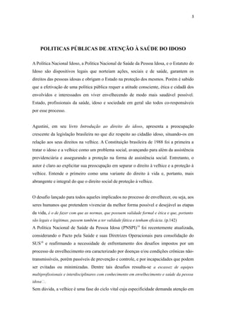 3
POLITICAS PÚBLICAS DE ATENÇÃO À SAÚDE DO IDOSO
A Política Nacional Idoso, a Política Nacional de Saúde da Pessoa Idosa, e o Estatuto do
Idoso são dispositivos legais que norteiam ações, sociais e de saúde, garantem os
direitos das pessoas idosas e obrigam o Estado na proteção dos mesmos. Porém é sabido
que a efetivação de uma política pública requer a atitude consciente, ética e cidadã dos
envolvidos e interessados em viver envelhecendo de modo mais saudável possível.
Estado, profissionais da saúde, idoso e sociedade em geral são todos co-responsáveis
por esse processo.
Agustini, em seu livro Introdução ao direito do idoso, apresenta a preocupação
crescente da legislação brasileira no que diz respeito ao cidadão idoso, situando-os em
relação aos seus direitos na velhice. A Constituição brasileira de 1988 foi a primeira a
tratar o idoso e a velhice como um problema social, avançando para além da assistência
previdenciária e assegurando a proteção na forma de assistência social. Entretanto, o
autor é claro ao explicitar sua preocupação em separar o direito à velhice e a proteção à
velhice. Entende o primeiro como uma variante do direito à vida e, portanto, mais
abrangente e integral do que o direito social de proteção à velhice.
O desafio lançado para todos aqueles implicados no processo de envelhecer, ou seja, aos
seres humanos que pretendem vivenciar da melhor forma possível e desejável as etapas
da vida, é o de fazer com que as normas, que possuem validade formal e ética e que, portanto
são legais e legítimas, passem também a ter validade fática e tenham eficácia. (p.142).
A Política Nacional de Saúde da Pessoa Idosa (PNSPI)19
foi recentemente atualizada,
considerando o Pacto pela Saúde e suas Diretrizes Operacionais para consolidação do
SUS18
e reafirmando a necessidade de enfrentamento dos desafios impostos por um
processo de envelhecimento ora caracterizado por doenças e/ou condições crônicas não-
transmissíveis, porém passíveis de prevenção e controle, e por incapacidades que podem
ser evitadas ou minimizadas. Dentre tais desafios ressalta-se a escassez de equipes
multiprofissionais e interdisciplinares com conhecimento em envelhecimento e saúde da pessoa
idosa”.
Sem dúvida, a velhice é uma fase do ciclo vital cuja especificidade demanda atenção em
 