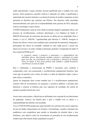 4
saúde especializada e requer, portanto, pessoal qualificado para o cuidado com essas
pessoas. Nesta perspectiva, questões relativas à educação em saúde, à qualificação e
capacitação dos recursos humanos e ao desenvolvimento de estudos e pesquisas na área
permeiam as diretrizes que norteiam essa Política. Tais diretrizes estão articuladas
intersetorialmente com ações de co-responsabilidade entre gestores do SUS, educação,
ciência e tecnologia e outros setores.
A PNSPI fundamenta a ação do setor saúde na atenção integral à população idosa e em
processo de envelhecimento, conforme determinam a Lei Orgânica de Saúde nº.
8080/90 (Preservação da autonomia das pessoas na defesa de sua integridade física e
moral) e a Lei nº. 8842/94,11
regulamentada pelo Decreto nº. 1948/96. Assegura os
direitos dos idosos e busca criar condições para a promoção da autonomia, integração e
participação dos idosos na sociedade. Cabendo ao setor saúde prover o acesso dos
idosos aos serviços e às ações voltadas à promoção, proteção e recuperação da saúde. O
foco central da PNSPI (p.3)19
é, recuperar, manter e promover a autonomia e a independência dos
indivíduos idosos, direcionando medidas coletivas e individuais de saúde
para esse fim, em consonância com os princípios e diretrizes do Sistema
Único de Saúde. É alvo dessa política todo cidadão e cidadã brasileiros
com 60 anos ou mais de idade.”
Para a viabilização e concretização da PNSPI, é necessário, pois, conhecer e
compreender como vem acontecendo o envelhecimento populacional brasileiro, bem
como agir em parceria com o idoso, de modo a ir além do dispositivo legal, ir para a
ação crítica e construtiva.
Apesar da magnitude deste evento mundial que é o envelhecimento populacional,
sentimos falta de investimentos em pesquisas e incentivos públicos e privados para
dinamizar e otimizar as políticas para esse segmento da sociedade, tão carente de
atenção na grande maioria das vezes.
Assim como outros países, o Brasil tem-se defrontado com a questão do envelhecimento
da população. Torna-se um desafio para o país o cuidado com os idosos e a
responsabilidade das famílias e da sociedade.
A Lei n 8.842/94 (PNI) propõe que sejam incluídos nos currículos dos cursos superiores
da área da Saúde conhecimentos de Geriatria e Gerontologia, visando à formação dos
acadêmicos com competência para atender às demandas da clientela idosa e seus
familiares, com objetivo maior de investimento na promoção de um envelhecimento
saudável que efetivamente atinja a população em geral. 22
 