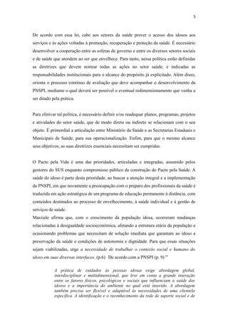 5
De acordo com essa lei, cabe aos setores da saúde prover o acesso dos idosos aos
serviços e às ações voltadas à promoção, recuperação e proteção da saúde. É necessário
desenvolver a cooperação entre as esferas de governo e entre os diversos setores sociais
e de saúde que atendem ao ser que envelhece. Para tanto, nessa política estão definidas
as diretrizes que devem nortear todas as ações no setor saúde, e indicadas as
responsabilidades institucionais para o alcance do propósito já explicitado. Além disso,
orienta o processo contínuo de avaliação que deve acompanhar o desenvolvimento da
PNSPI, mediante o qual deverá ser possível o eventual redimensionamento que venha a
ser ditado pela prática.
Para efetivar tal política, é necessário definir e/ou readequar planos, programas, projetos
e atividades do setor saúde, que de modo direto ou indireto se relacionam com o seu
objeto. É primordial a articulação entre Ministério da Saúde e as Secretarias Estaduais e
Municipais de Saúde, para sua operacionalização. Enfim, para que o mesmo alcance
seus objetivos, as suas diretrizes essenciais necessitam ser cumpridas.
O Pacto pela Vida é uma das prioridades, articuladas e integradas, assumido pelos
gestores do SUS enquanto compromisso público da construção do Pacto pela Saúde. A
saúde do idoso é parte desta prioridade, ao buscar a atenção integral e a implementação
da PNSPI, em que novamente a preocupação com o preparo dos profissionais da saúde é
traduzida em ação estratégica de um programa de educação permanente à distância, com
conteúdos destinados ao processo de envelhecimento, à saúde individual e à gestão de
serviços de saúde.
Marziale afirma que, com o crescimento da população idosa, ocorreram mudanças
relacionadas à desigualdade socioeconômica, afetando a estrutura etária da população e
ocasionando problemas que necessitam de solução imediata que garantam ao idoso a
preservação da saúde e condições de autonomia e dignidade. Para que essas situações
sejam viabilizadas, urge a necessidade de trabalhar o contexto social e humano do
idoso em suas diversas interfaces. (p.6).
De acordo com a PNSPI (p. 9) 19
A prática de cuidados às pessoas idosas exige abordagem global,
interdisciplinar e multidimensional, que leve em conta a grande interação
entre os fatores físicos, psicológicos e sociais que influenciam a saúde dos
idosos e a importância do ambiente no qual está inserido. A abordagem
também precisa ser flexível e adaptável às necessidades de uma clientela
específica. A identificação e o reconhecimento da rede de suporte social e de
 