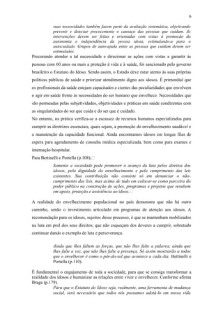 6
suas necessidades também fazem parte da avaliação sistemática, objetivando
prevenir e detectar precocemente o cansaço das pessoas que cuidam. As
intervenções devem ser feitas e orientadas com vistas à promoção da
autonomia e independência da pessoa idosa, estimulando-a para o
autocuidado. Grupos de auto-ajuda entre as pessoas que cuidam devem ser
estimulados.
Procurando atender a tal necessidade e direcionar as ações com vistas a garantir às
pessoas com 60 anos ou mais a proteção à vida e à saúde, foi sancionado pelo governo
brasileiro o Estatuto do Idoso. Sendo assim, o Estado deve estar atento às suas próprias
políticas públicas de saúde e priorizar atendimento digno aos idosos. É primordial que
os profissionais da saúde estejam capacitados e cientes das peculiaridades que envolvem
o agir em saúde frente às necessidades do ser humano que envelhece. Necessidades que
são permeadas pelas subjetividades, objetividades e práticas em saúde condizentes com
as singularidades do ser que cuida e do ser que é cuidado.
No entanto, na prática verifica-se a escassez de recursos humanos especializados para
cumprir as diretrizes essenciais, quais sejam, a promoção do envelhecimento saudável e
a manutenção da capacidade funcional. Ainda encontramos idosos em longas filas de
espera para agendamento de consulta médica especializada, bem como para exames e
internação hospitalar.
Para Bettinelli e Portella (p.108),“
Somente a sociedade pode promover o avanço da luta pelos direitos dos
idosos, pela dignidade do envelhecimento e pelo cumprimento das leis
existentes. Sua contribuição não consiste só em denunciar o não-
cumprimento das leis, mas acima de tudo em colocar-se como parceira do
poder público na construção de ações, programas e projetos que resultem
em apoio, proteção e assistência ao idoso.“
A realidade do envelhecimento populacional no país demonstra que não há outro
caminho, senão o investimento articulado em programas de atenção aos idosos. A
recomendação para os idosos, sujeitos desse processo, é que se mantenham mobilizados
na luta em prol dos seus direitos; que não esqueçam dos deveres a cumprir, sobretudo
continuar dando o exemplo de luta e perseverança.
Ainda que lhes faltem as forças, que não lhes falte a palavra; ainda que
lhes falte a voz, que não lhes falte a presença. Só assim mostrarão a todos
que o envelhecer é como o pôr-do-sol que acontece a cada dia. Bettinelli e
Portella (p.110).
É fundamental o engajamento de toda a sociedade, para que se consiga transformar a
realidade dos idosos e humanizar as relações entre viver e envelhecer. Conforme afirma
Braga (p.179).
Para que o Estatuto do Idoso seja, realmente, uma ferramenta de mudança
social, será necessário que todos nós possamos adotá-lo em nossa vida
 