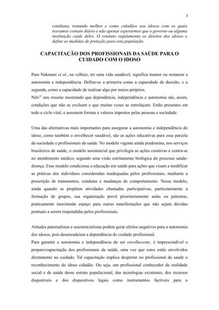 7
cotidiana, tratando melhor e como cidadãos aos idosos com os quais
travamos contato diário e não apenas esperarmos que o governo ou alguma
instituição cuide deles. O estatuto regulamenta os direitos dos idosos e
define as medidas de proteção para esta população.
CAPACITAÇÃO DOS PROFISSIONAIS DA SAÚDE PARA O
CUIDADO COM O IDOSO
Para Nakatani et al., na velhice, ter uma vida saudável, significa manter ou restaurar a
autonomia e independência. Define-se a primeira como a capacidade de decisão, e a
segunda, como a capacidade de realizar algo por meios próprios.
Néri15
nos resume mostrando que dependência, independência e autonomia são, assim,
condições que não se excluem e que muitas vezes se entrelaçam. Estão presentes em
todo o ciclo vital, e assumem formas e valores impostos pelas pessoas e sociedade.
Uma das alternativas mais importantes para assegurar a autonomia e independência do
idoso, como também o envelhecer saudável, são as ações educativas para essa parcela
da sociedade e profissionais da saúde. No modelo vigente ainda predomina, nos serviços
brasileiros de saúde, o modelo assistencial que privilegia as ações curativas e centra-se
no atendimento médico, segundo uma visão estritamente biológica do processo saúde-
doença. Esse modelo condiciona a educação em saúde para ações que visam a modificar
as práticas dos indivíduos consideradas inadequadas pelos profissionais, mediante a
prescrição de tratamentos, condutas e mudanças de comportamento. Nesse modelo,
ainda quando se propõem atividades chamadas participativas, particularmente a
formação de grupos, sua organização prevê prioritariamente aulas ou palestras,
praticamente inexistindo espaço para outras manifestações que não sejam dúvidas
pontuais a serem respondidas pelos profissionais.
Atitudes paternalistas e assistencialistas podem gerar efeitos negativos para a autonomia
dos idosos, pois desencadeiam a dependência do cuidado profissional.
Para garantir a autonomia e independência do ser envelhecente, é imprescindível o
preparo/capacitação dos profissionais da saúde, uma vez que estes estão envolvidos
diretamente no cuidado. Tal capacitação implica despertar no profissional da saúde o
reconhecimento do idoso cidadão. Ou seja, um profissional conhecedor da realidade
social e de saúde desse estrato populacional, das tecnologias existentes, dos recursos
disponíveis e dos dispositivos legais como instrumentos factíveis para o
 