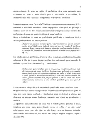 8
desenvolvimento de ações de saúde. O profissional deve estar preparado para
reconhecer no idoso a potencialidade para o autocuidado, a necessidade de
interdependência para o cuidado e a importância de preservar a autonomia.
Importante destacar que o Pacto pela Vida firma o compromisso dos gestores do SUS e
determina as prioridades na atenção à saúde da população. Neste pacto, no que tange à
saúde do idoso, um dos itens preconizados se refere à formação e educação contínua dos
profissionais da saúde que atuam no sistema de saúde brasileiro.
Dotar as instituições de saúde de profissionais qualificados e capacitados implica
articulação intersetorial nas esferas públicas. “
Preparar os recursos humanos para a operacionalização de um elemento
básico de atividades, que incluirá, entre outras, a prevenção de perdas, a
manutenção e a recuperação da capacidade funcional da população idoso e
o controle dos fatores que interferem no estado de saúde desta população.“
(p.148).
Em estudo realizado por Gelain, Alvarez e Silva, os autores constataram dificuldades
referentes à falta de preparo técnico-científico dos profissionais para prestação de
cuidados à pessoa idosa. Pereira et al. (p.2) ressaltam que:
Profissionais que trabalham com o processo de envelhecimento nas mais
diversas áreas de saber (médicos, fisioterapeutas, enfermeiros, terapeutas
ocupacionais e outros) tentam proporcionar, em todos os níveis de atenção
à saúde (primário, secundário e terciário), o bem estar biospsicossocial dos
idosos, potencializando suas funções globais, a fim de obter uma maior
independência, autonomia e uma melhor qualidade para essa fase de
vida.“
Reforça-se então a importância de profissionais qualificados para o cuidado ao idoso.
Os profissionais da área da saúde podem ser reconhecidos como profissões de ajuda, ou
seja, com uma ligação profunda e significativa entre profissional e cliente, que
ultrapassa as simples trocas funcionais, mantendo um prisma de crescimento e
evolução.
A capacitação dos profissionais da saúde para o cuidado geronto-geriátrico é, ainda,
incipiente em nosso meio, provavelmente porque a velhice é um fato social
relativamente novo entre nós. Mas, se não houver recursos humanos treinados
especialmente para atendê-los, não haverá uma atenção integral, integrada, digna e
eficaz.(p.109)
 