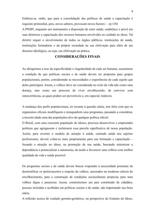 9
Enfatiza-se, então, que para a consolidação das políticas de saúde a capacitação é
requisito primordial, pois, novos saberes, provocam novos fazeres“. (p.110)
A PNSPI, enquanto um instrumento a disposição do setor saúde, estabelece e prevê em
suas diretrizes a capacitação dos recursos humanos envolvidos no cuidado ao idoso. Tal
diretriz requer o envolvimento de todos os órgãos públicos, instituições de saúde,
instituições formadoras e da própria sociedade na sua efetivação para além de um
discurso ideológico, ou seja, sua efetivação na prática.
CONSIDERAÇÕES FINAIS
Ao abrigarmos a tese da especificidade e singularidade de cada ser humano, assumimos
a condição de que políticas sociais e de saúde devem ser propostas para grupos
populacionais, porém, considerando as necessidades e experiências de cada sujeito que
delas participará. Assim, a velhice deve ser considerada no ciclo da vida não como uma
doença, mas como um processo de viver envelhecendo, de conviver com
intercorrências, as quais podem ser preveníveis e, em especial, tratáveis.
A mudança dos perfis populacionais, no tocante à questão etária, tem feito com que os
organismos oficiais modifiquem e reenquadrem seus programas, passando a considerar,
a terceira idade uma das populações-alvo de qualquer política oficial.
O Brasil, com uma crescente população de idosos, precisou desenvolver e empreender
políticas que agregassem e incluíssem essa parcela significativa de nossa população.
Assim, para reverter o modelo de atenção à saúde, centrado ainda nos sujeitos
profissionais, deverá voltar-se mais propriamente para sua formação e capacitação –
focando a atenção no idoso, na promoção da sua saúde, buscando minimizar a
dependência e potencializar a autonomia, de modo a favorecer uma velhice com melhor
qualidade de vida e saúde possível.
Os programas sociais e de saúde devem buscar responder à necessidade premente de
desmistificar os (pré)conceitos a respeito da velhice, ancorados na moderna ciência do
envelhecimento, para a construção de condições socioculturais propícias para uma
velhice digna e prazerosa. Assim, construiremos um país constituído de cidadãos,
pessoas incluídas e acolhidas em políticas sociais e de saúde, não importando sua faixa
etária.
A reflexão acerca do cuidado geronto-geriátrico, na perspectiva do Estatuto do Idoso,
 