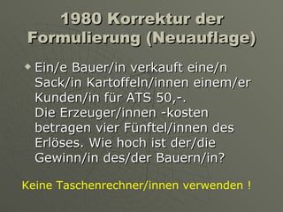 1980 Korrektur der Formulierung (Neuauflage) Ein/e Bauer/in verkauft eine/n  Sack/in Kartoffeln/innen einem/er Kunden/in für ATS 50,-.  Die Erzeuger/innen -kosten betragen vier Fünftel/innen des Erlöses. Wie hoch ist der/die Gewinn/in des/der Bauern/in?  Keine Taschenrechner/innen verwenden ! 