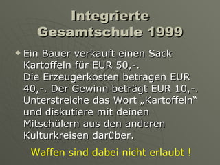 Integrierte Gesamtschule 1999 Ein Bauer verkauft einen Sack Kartoffeln für EUR 50,-.  Die Erzeugerkosten betragen EUR 40,-. Der Gewinn beträgt EUR 10,-. Unterstreiche das Wort „Kartoffeln“  und diskutiere mit deinen Mitschülern aus den anderen Kulturkreisen darüber.  Waffen sind dabei nicht erlaubt ! 