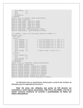 byte DDRA_3 :3;
    byte         :1;
    byte         :1;
  } MergedBits;
} DDRASTR;
extern volatile DDRASTR _DDRA @0x00000004;
#define DDRA _DDRA.Byte
#define DDRA_DDRA0 _DDRA.Bits.DDRA0
#define DDRA_DDRA1 _DDRA.Bits.DDRA1
#define DDRA_DDRA3 _DDRA.Bits.DDRA3
#define DDRA_DDRA4 _DDRA.Bits.DDRA4
#define DDRA_DDRA5 _DDRA.Bits.DDRA5
#define DDRA_DDRA _DDRA.MergedBits.DDRA_0
#define DDRA_DDRA_3 _DDRA.MergedBits.DDRA_3

/*** PTAPUE - Input Pull-Up Enable Register PTAPUE ***/
typedef union {
  byte Byte;
  struct {
    byte PTAPUE0 :1;           /* Pull-Up Enable bit 0, Port       A   */
    byte PTAPUE1 :1;           /* Pull-Up Enable bit 1, Port       A   */
    byte PTAPUE2 :1;           /* Pull-Up Enable bit 2, Port       A   */
    byte PTAPUE3 :1;           /* Pull-Up Enable bit 3, Port       A   */
    byte PTAPUE4 :1;           /* Pull-Up Enable bit 4, Port       A   */
    byte PTAPUE5 :1;           /* Pull-Up Enable bit 5, Port       A   */
    byte         :1;
    byte OSC2EN :1;            /* Enable PTA4 on OSC2 Pin */
  } Bits;
  struct {
    byte PTAPUE_0:6;
    byte         :1;
    byte OSC2EN :1;
  } MergedBits;
} PTAPUESTR;
extern volatile PTAPUESTR _PTAPUE @0x0000000B;
#define PTAPUE _PTAPUE.Byte
#define PTAPUE_PTAPUE0 _PTAPUE.Bits.PTAPUE0
#define PTAPUE_PTAPUE1 _PTAPUE.Bits.PTAPUE1
#define PTAPUE_PTAPUE2 _PTAPUE.Bits.PTAPUE2
#define PTAPUE_PTAPUE3 _PTAPUE.Bits.PTAPUE3
#define PTAPUE_PTAPUE4 _PTAPUE.Bits.PTAPUE4
#define PTAPUE_PTAPUE5 _PTAPUE.Bits.PTAPUE5
#define PTAPUE_OSC2EN _PTAPUE.Bits.OSC2EN
#define PTAPUE_PTAPUE _PTAPUE.MergedBits.PTAPUE_0



       As definições para os registradores relacionados à porta B são similares às
definições para os registradores da porta A.

       Nota: Os pinos não utilizados das portas de E/S deverão ser
conectados a níveis lógicos apropriados, Vdd (+5v) e Vss (GND), a fim de se
reduzir consumo excessivo de corrente e possibilidades de falhas por
efeitos eletrostáticos.
 
