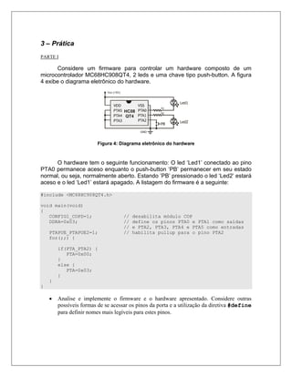 3 – Prática
PARTE I

       Considere um firmware para controlar um hardware composto de um
microcontrolador MC68HC908QT4, 2 leds e uma chave tipo push-button. A figura
4 exibe o diagrama eletrônico do hardware.




                         Figura 4: Diagrama eletrônico do hardware



      O hardware tem o seguinte funcionamento: O led ‘Led1’ conectado ao pino
PTA0 permanece aceso enquanto o push-button ‘PB’ permanecer em seu estado
normal, ou seja, normalmente aberto. Estando ’PB’ pressionado o led ‘Led2’ estará
aceso e o led ‘Led1’ estará apagado. A listagem do firmware é a seguinte:

#include <MC68HC908QT4.h>

void main(void)
{
   CONFIG1_COPD=1;                  //   desabilita módulo COP
   DDRA=0x03;                       //   define os pinos PTA0 e PTA1 como saídas
                                    //   e PTA2, PTA3, PTA4 e PTA5 como entradas
    PTAPUE_PTAPUE2=1;               //   habilita pullup para o pino PTA2
    for(;;) {

        if(PTA_PTA2) {
           PTA=0x00;
        }
        else {
           PTA=0x03;
        }
    }
}

    •   Analise e implemente o firmware e o hardware apresentado. Considere outras
        possíveis formas de se acessar os pinos da porta e a utilização da diretiva #define
        para definir nomes mais legíveis para estes pinos.
 