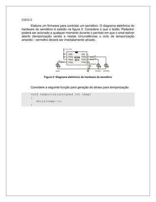 PARTE II

      Elabore um firmware para controlar um semáforo. O diagrama eletrônico do
hardware do semáforo é exibido na figura 5. Considere o que o botão ‘Pedestre’
poderá ser acionado a qualquer momento durante o período em que o sinal estiver
aberto (temporização verde) e nestas circunstâncias o ciclo de temporização
amarelo - vermelho deverá ser imediatamente ativado.




               Figura 5: Diagrama eletrônico do hardware do semáforo



      Considere a seguinte função para geração de atraso para temporização:

      void temporiza(unsigned int temp)
      {
         while(temp--);
      }
 