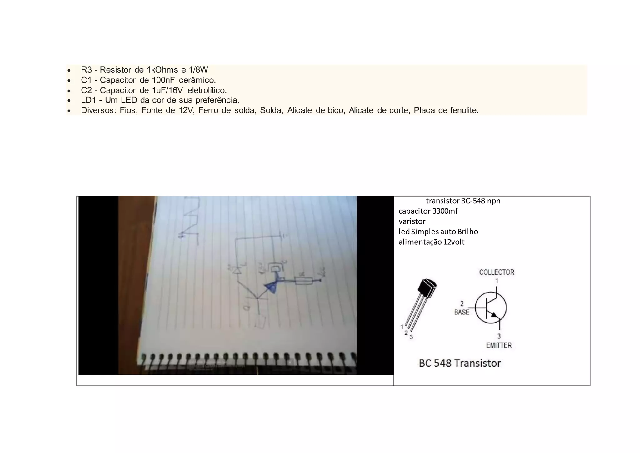  R3 - Resistor de 1kOhms e 1/8W
 C1 - Capacitor de 100nF cerâmico.
 C2 - Capacitor de 1uF/16V eletrolítico.
 LD1 - Um LED da cor de sua preferência.
 Diversos: Fios, Fonte de 12V, Ferro de solda, Solda, Alicate de bico, Alicate de corte, Placa de fenolite.
transistorBC-548 npn
capacitor 3300mf
varistor
ledSimplesautoBrilho
alimentação12volt
 