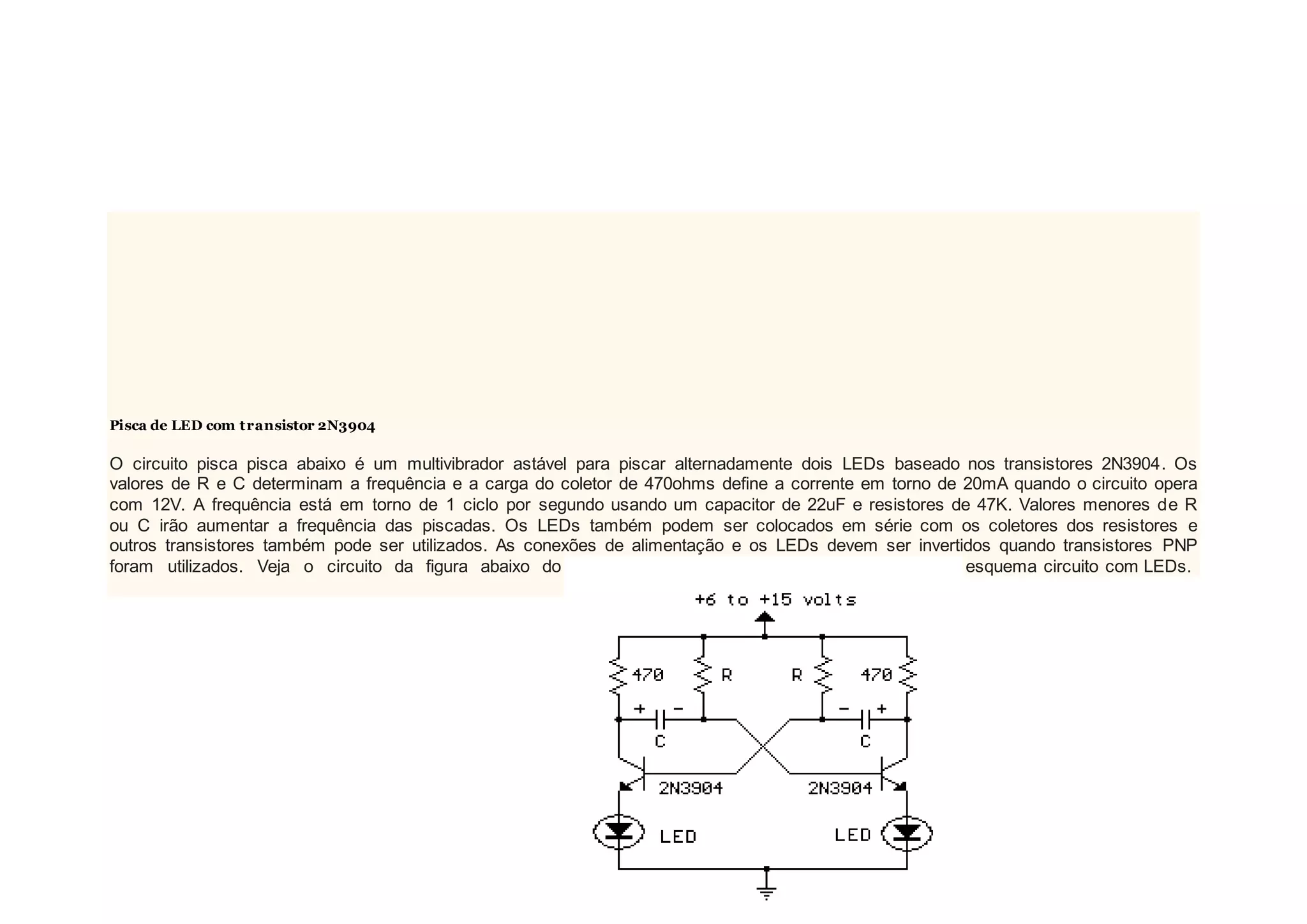 Pisca de LED com transistor 2N3904
O circuito pisca pisca abaixo é um multivibrador astável para piscar alternadamente dois LEDs baseado nos transistores 2N3904. Os
valores de R e C determinam a frequência e a carga do coletor de 470ohms define a corrente em torno de 20mA quando o circuito opera
com 12V. A frequência está em torno de 1 ciclo por segundo usando um capacitor de 22uF e resistores de 47K. Valores menores de R
ou C irão aumentar a frequência das piscadas. Os LEDs também podem ser colocados em série com os coletores dos resistores e
outros transistores também pode ser utilizados. As conexões de alimentação e os LEDs devem ser invertidos quando transistores PNP
foram utilizados. Veja o circuito da figura abaixo do esquema circuito com LEDs.
 