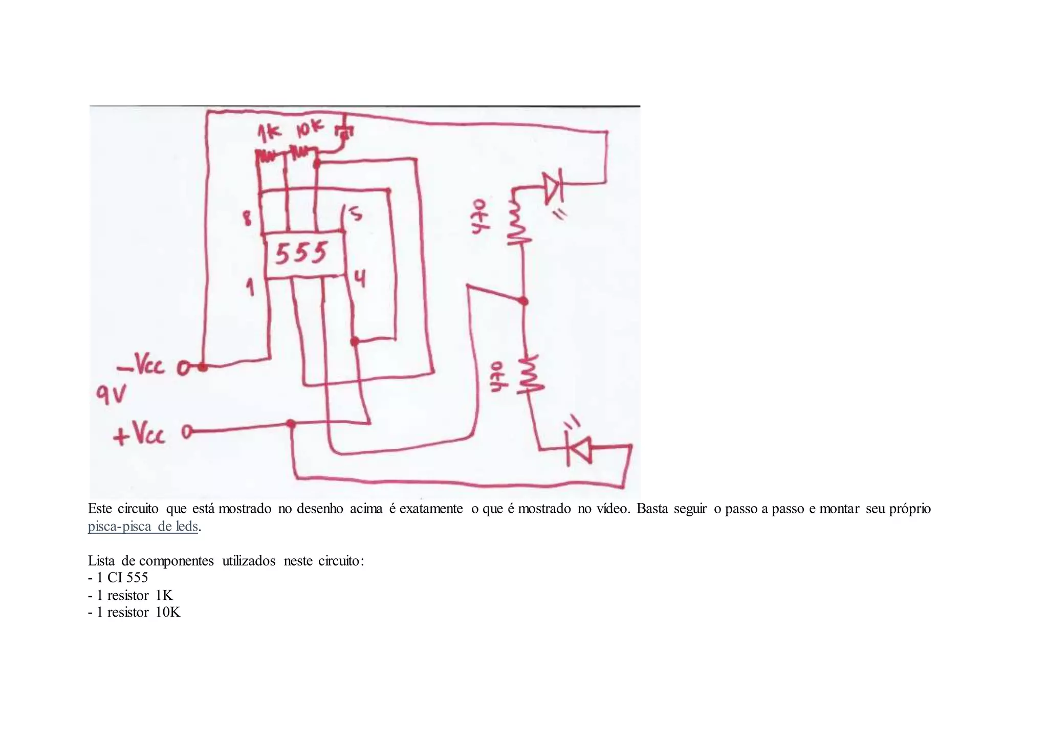 Este circuito que está mostrado no desenho acima é exatamente o que é mostrado no vídeo. Basta seguir o passo a passo e montar seu próprio
pisca-pisca de leds.
Lista de componentes utilizados neste circuito:
- 1 CI 555
- 1 resistor 1K
- 1 resistor 10K
 
