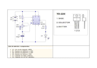 Lista de materiais e componentes:
 U1 - Um circuito integrado LM555
 R1 - Resistor de 100kOhms e 1/8W
 R2 - Resistor de 220kOhms e 1/8W
 R3 - Resistor de 1kOhms e 1/8W
 C1 - Capacitor de 100nF cerâmico.
 C2 - Capacitor de 1uF/16V eletrolítico.
 