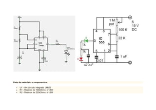 Lista de materiais e componentes:
 U1 - Um circuito integrado LM555
 R1 - Resistor de 100kOhms e 1/8W
 R2 - Resistor de 220kOhms e 1/8W
 