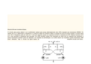 Pisca de LED com transistor 2N3904
O circuito pisca pisca abaixo é um multivibrador astável para piscar alternadamente dois LEDs baseado nos transistores 2N3904. Os
valores de R e C determinam a frequência e a carga do coletor de 470ohms define a corrente em torno de 20mA quando o circuito opera
com 12V. A frequência está em torno de 1 ciclo por segundo usando um capacitor de 22uF e resistores de 47K. Valores menores de R
ou C irão aumentar a frequência das piscadas. Os LEDs também podem ser colocados em série com os coletores dos resistores e
outros transistores também pode ser utilizados. As conexões de alimentação e os LEDs devem ser invertidos quando transistores PNP
foram utilizados. Veja o circuito da figura abaixo do esquema circuito com LEDs.
 