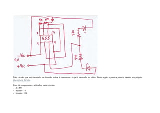 Este circuito que está mostrado no desenho acima é exatamente o que é mostrado no vídeo. Basta seguir o passo a passo e montar seu próprio
pisca-pisca de leds.
Lista de componentes utilizados neste circuito:
- 1 CI 555
- 1 resistor 1K
- 1 resistor 10K
 